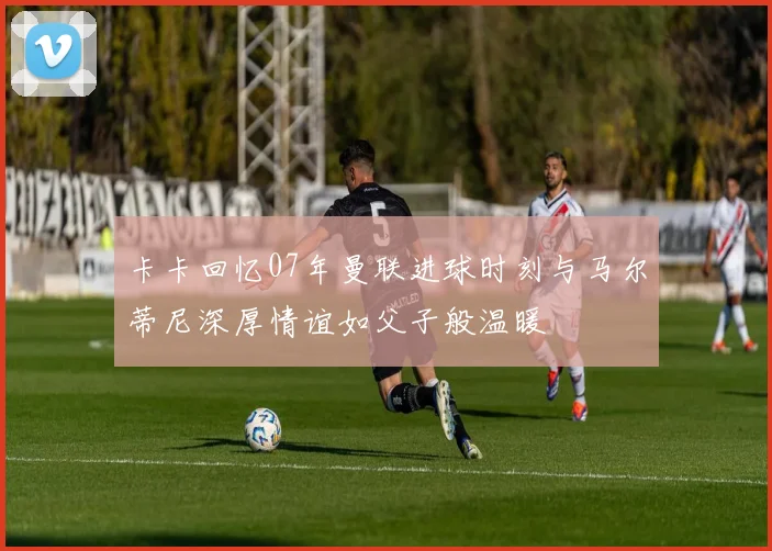 卡卡回忆07年曼联进球时刻与马尔蒂尼深厚情谊如父子般温暖