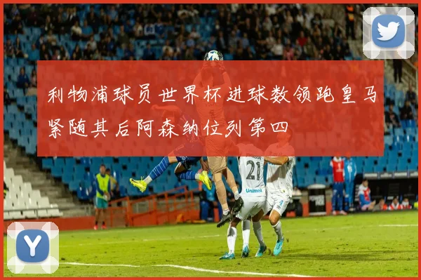 利物浦球员世界杯进球数领跑皇马紧随其后阿森纳位列第四