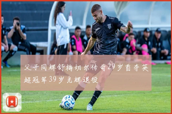 父子同辉舒梅切尔传奇29岁首夺英超冠军39岁光辉退役