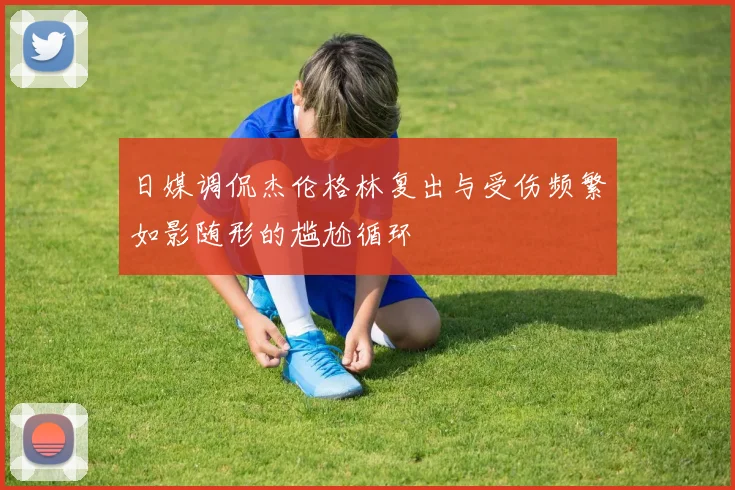 日媒调侃杰伦格林复出与受伤频繁如影随形的尴尬循环