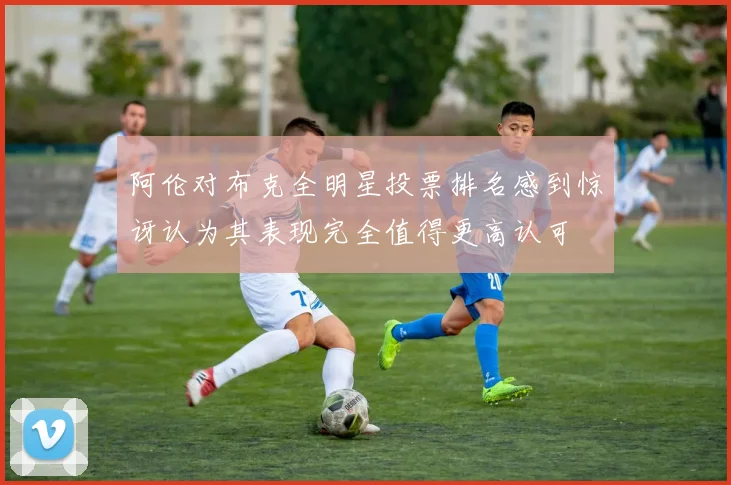 阿伦对布克全明星投票排名感到惊讶认为其表现完全值得更高认可