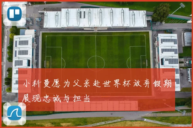 小科曼愿为父亲赴世界杯放弃假期展现忠诚与担当