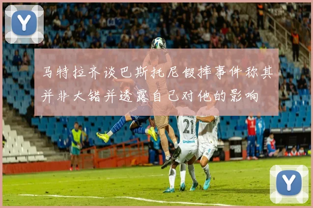 马特拉齐谈巴斯托尼假摔事件称其并非大错并透露自己对他的影响