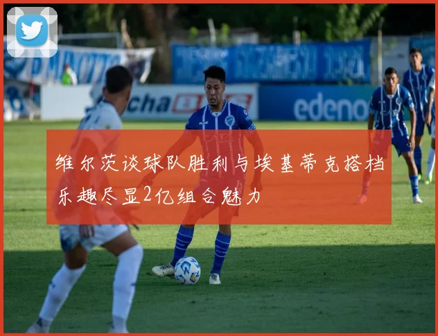 维尔茨谈球队胜利与埃基蒂克搭档乐趣尽显2亿组合魅力