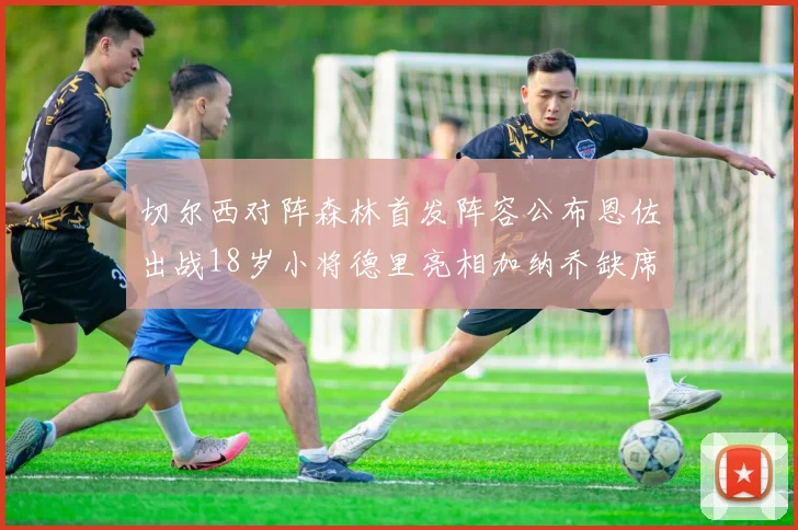 切尔西对阵森林首发阵容公布恩佐出战18岁小将德里亮相加纳乔缺席