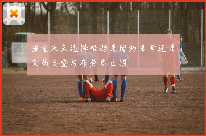 掘金未来选择难题是留约基奇还是交易戈登与布劳恩止损