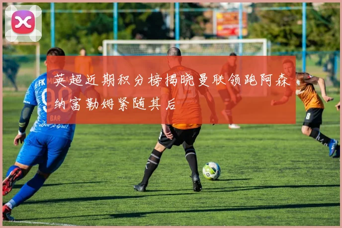 英超近期积分榜揭晓曼联领跑阿森纳富勒姆紧随其后