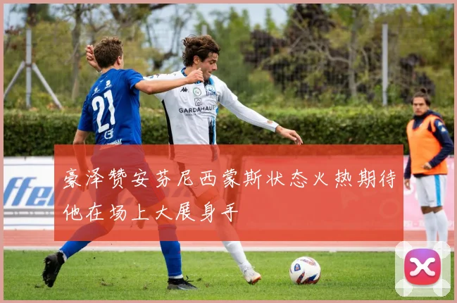 豪泽赞安芬尼西蒙斯状态火热期待他在场上大展身手