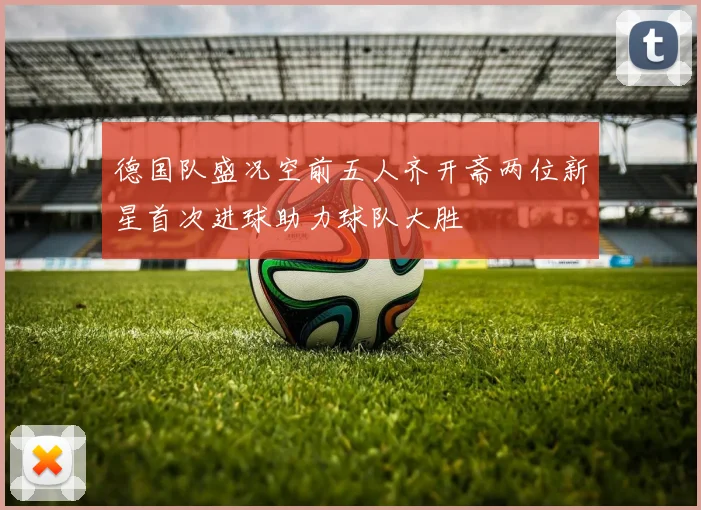 德国队盛况空前五人齐开斋两位新星首次进球助力球队大胜