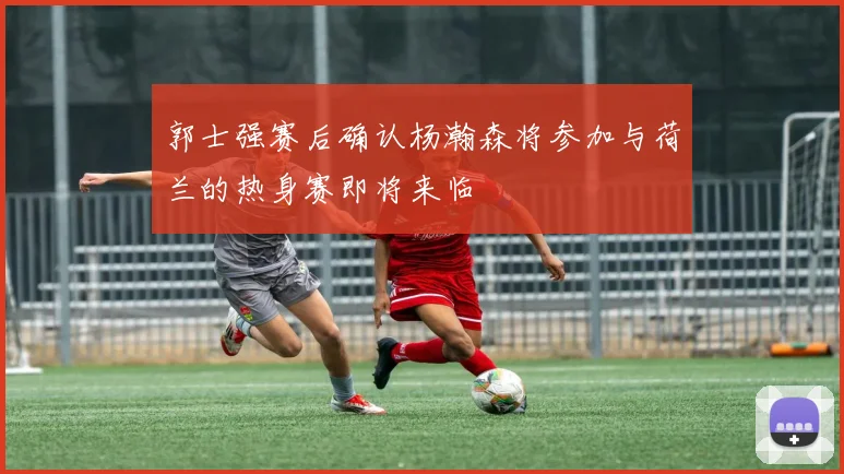 郭士强赛后确认杨瀚森将参加与荷兰的热身赛即将来临