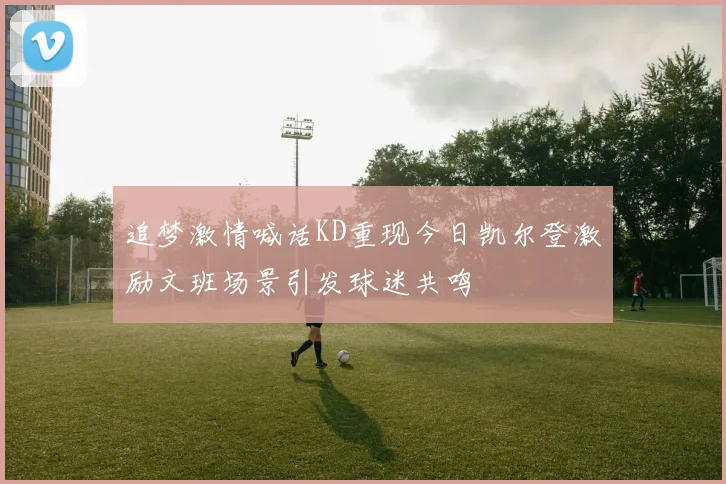追梦激情喊话KD重现今日凯尔登激励文班场景引发球迷共鸣