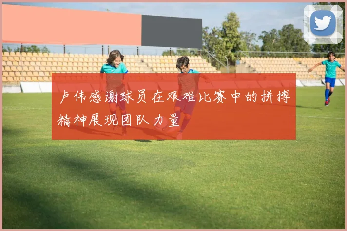 卢伟感谢球员在艰难比赛中的拼搏精神展现团队力量