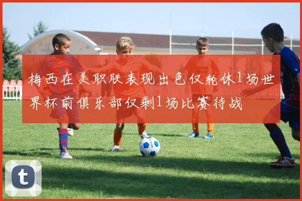 梅西在美职联表现出色仅轮休1场世界杯前俱乐部仅剩1场比赛待战