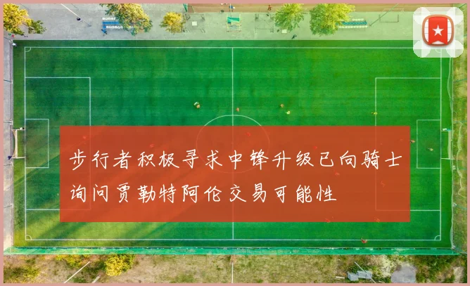 步行者积极寻求中锋升级已向骑士询问贾勒特阿伦交易可能性