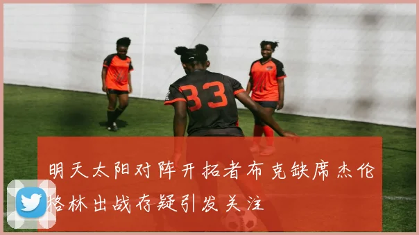 明天太阳对阵开拓者布克缺席杰伦格林出战存疑引发关注