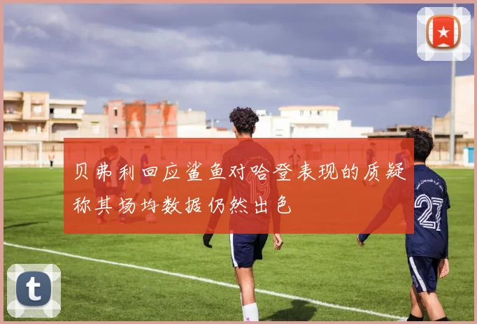 贝弗利回应鲨鱼对哈登表现的质疑称其场均数据仍然出色