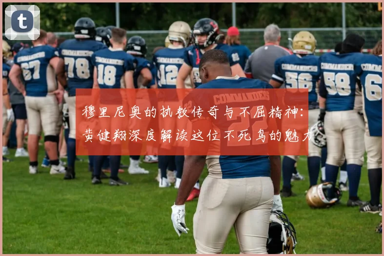 穆里尼奥的执教传奇与不屈精神：黄健翔深度解读这位不死鸟的魅力