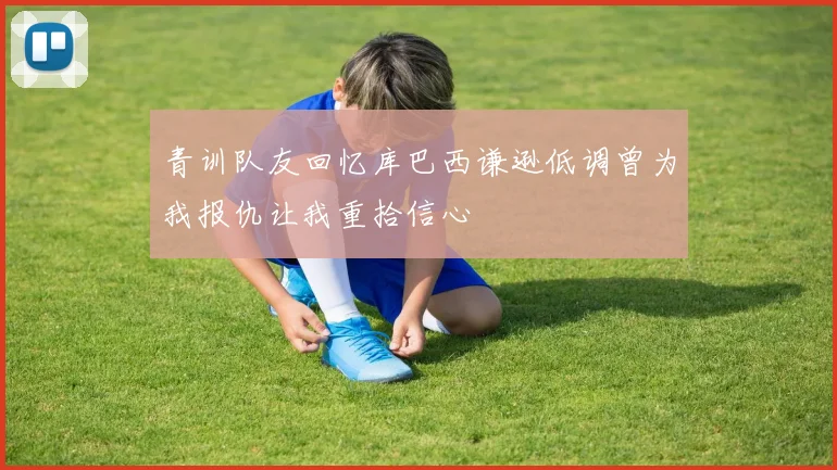 青训队友回忆库巴西谦逊低调曾为我报仇让我重拾信心