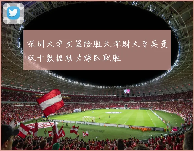 深圳大学女篮险胜天津财大李奕曼双十数据助力球队取胜