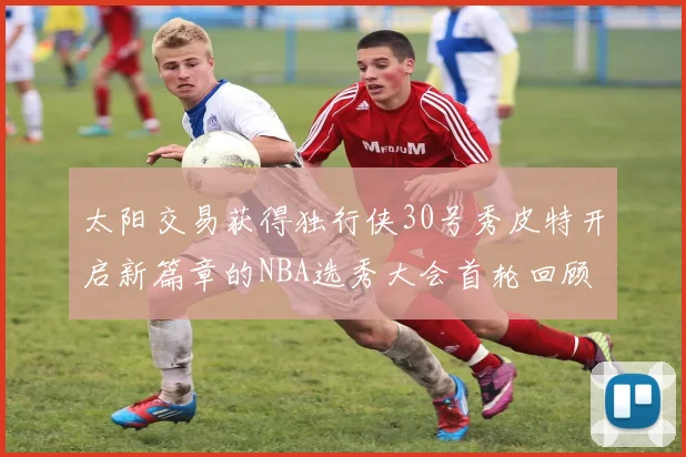 太阳交易获得独行侠30号秀皮特开启新篇章的NBA选秀大会首轮回顾