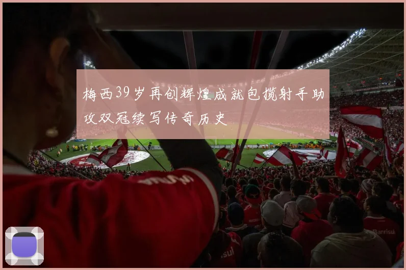 梅西39岁再创辉煌成就包揽射手助攻双冠续写传奇历史